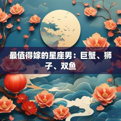 最值得嫁的星座男:巨蟹、狮子、双鱼 最值得嫁的星座男:巨蟹、狮子、双鱼