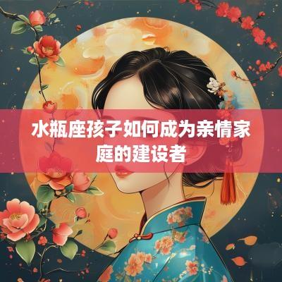 水瓶座孩子如何成为亲情家庭的建设者