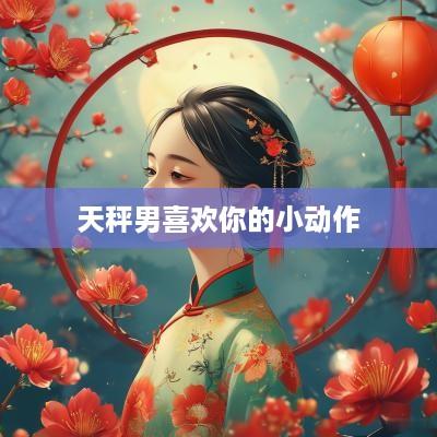 天秤男喜欢你的小动作