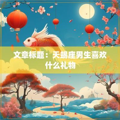 文章标题：天蝎座男生喜欢什么礼物