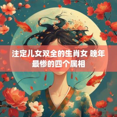 注定儿女双全的生肖女 晚年最惨的四个属相