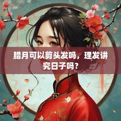 腊月可以剪头发吗，理发讲究日子吗？