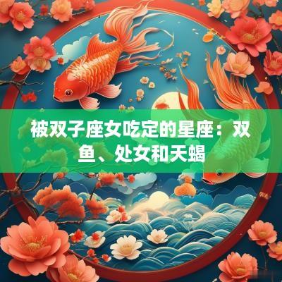 被双子座女吃定的星座：双鱼、处女和天蝎