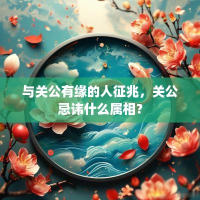 与关公有缘的人征兆，关公忌讳什么属相？
