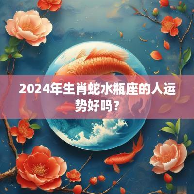 2025年生肖蛇水瓶座的人运势好吗？