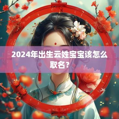 2025年出生云姓宝宝该怎么取名？