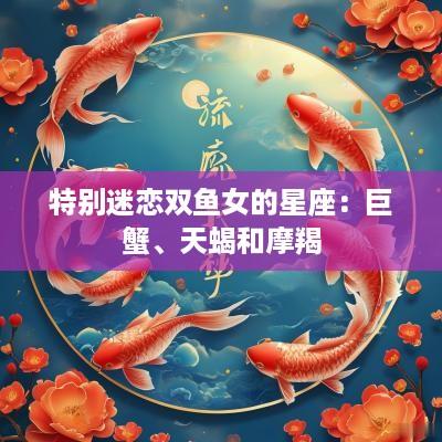 特别迷恋双鱼女的星座：巨蟹、天蝎和摩羯