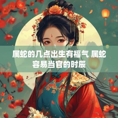 属蛇的几点出生有福气 属蛇容易当官的时辰