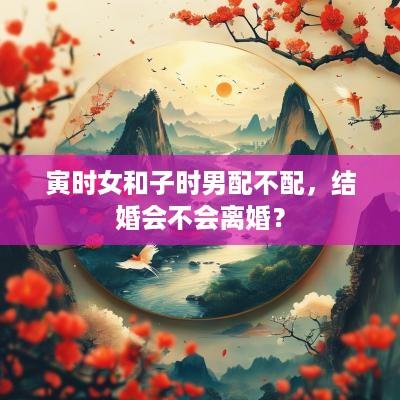 寅时女和子时男配不配，结婚会不会离婚？