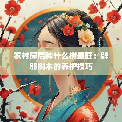 农村屋后种什么树最旺：辟邪树木的养护技巧