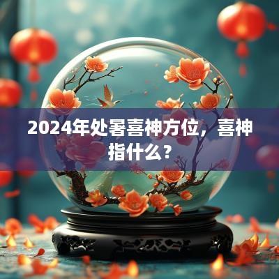 2025年处暑喜神方位，喜神指什么？