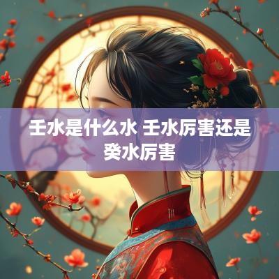 壬水是什么水 壬水厉害还是癸水厉害