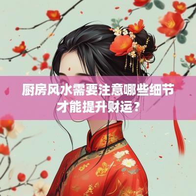 厨房风水需要注意哪些细节才能提升财运？