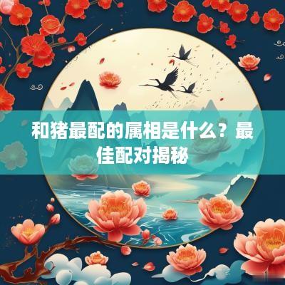 和猪最配的属相是什么？最佳配对揭秘