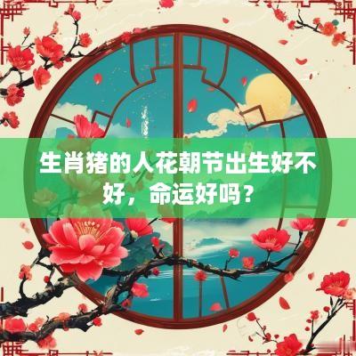 生肖猪的人花朝节出生好不好，命运好吗？