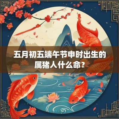 五月初五端午节申时出生的属猪人什么命？