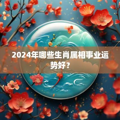 2025年哪些生肖属相事业运势好？