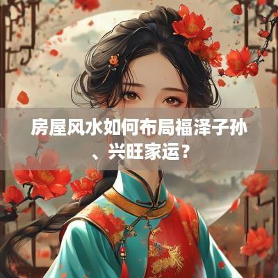房屋风水如何布局福泽子孙、兴旺家运？