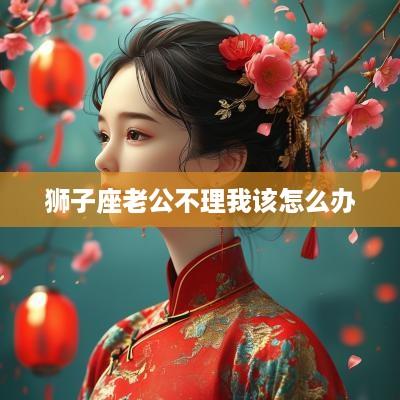 狮子座老公不理我该怎么办