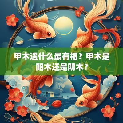 甲木遇什么最有福？甲木是阳木还是阴木？