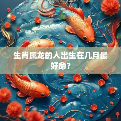 生肖属龙的人出生在几月最好命？