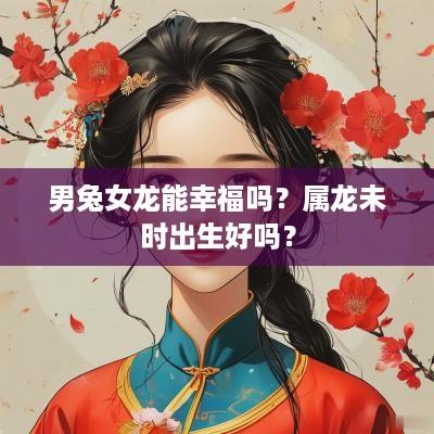 男兔女龙能幸福吗？属龙未时出生好吗？