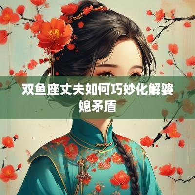 双鱼座丈夫如何巧妙化解婆媳矛盾