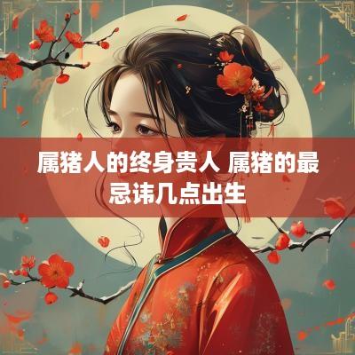 属猪人的终身贵人 属猪的最忌讳几点出生