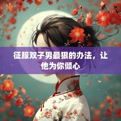 征服双子男最狠的办法，让他为你倾心