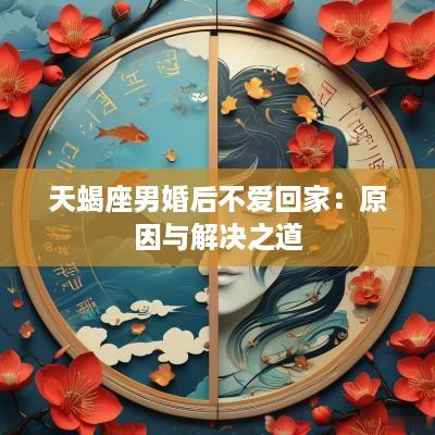 天蝎座男婚后不爱回家：原因与解决之道