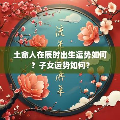 土命人在辰时出生运势如何？子女运势如何？