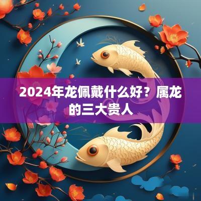 2025年龙佩戴什么好？属龙的三大贵人
