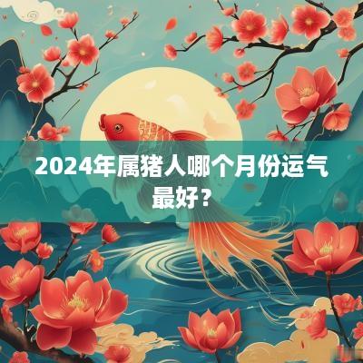 2025年属猪人哪个月份运气最好？