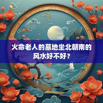 火命老人的墓地坐北朝南的风水好不好？
