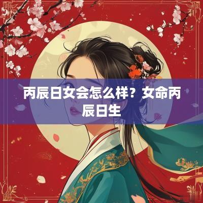 丙辰日女会怎么样？女命丙辰日生