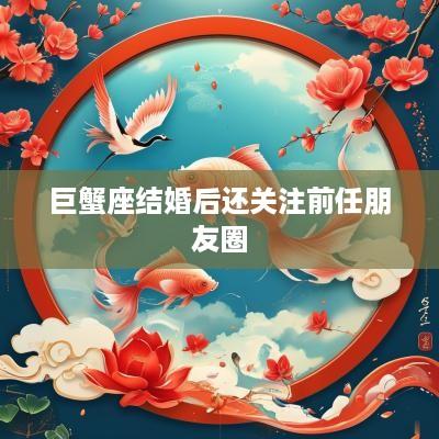 巨蟹座结婚后还关注前任朋友圈
