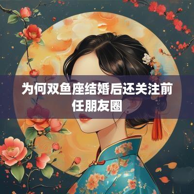 为何双鱼座结婚后还关注前任朋友圈