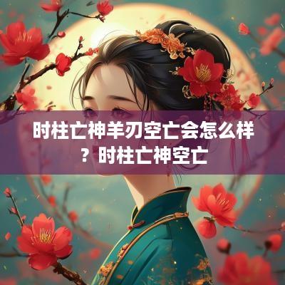 时柱亡神羊刃空亡会怎么样？时柱亡神空亡