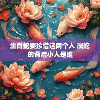 生肖蛇要珍惜这两个人 属蛇的背后小人是谁