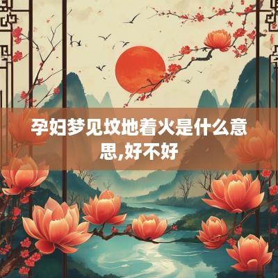 孕妇梦见坟地着火是什么意思,好不好