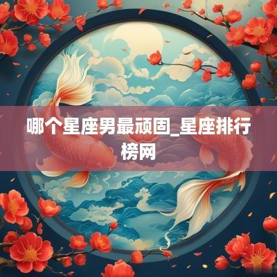 哪个星座男最顽固_星座排行榜网