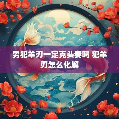 男犯羊刃一定克头妻吗 犯羊刃怎么化解