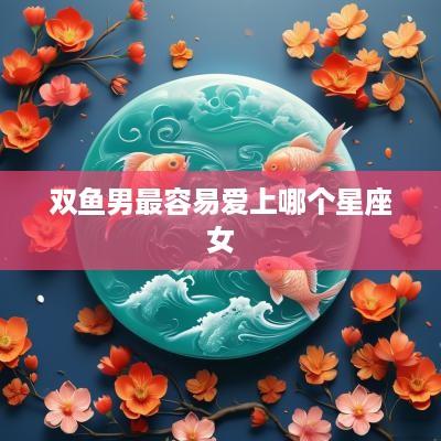 双鱼男最容易爱上哪个星座女