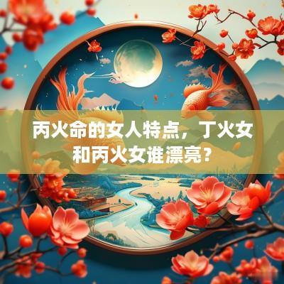 丙火命的女人特点，丁火女和丙火女谁漂亮？