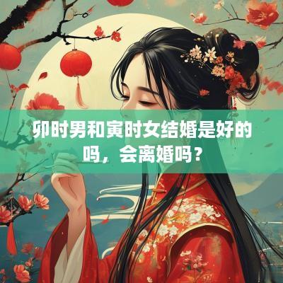 卯时男和寅时女结婚是好的吗，会离婚吗？