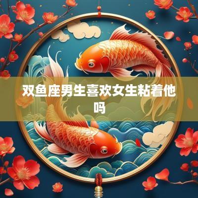 双鱼座男生喜欢女生粘着他吗