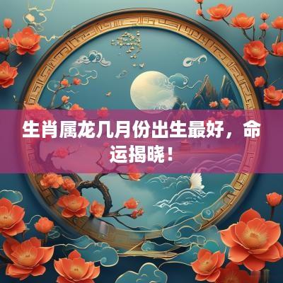生肖属龙几月份出生最好，命运揭晓！