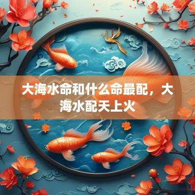 大海水命和什么命最配，大海水配天上火