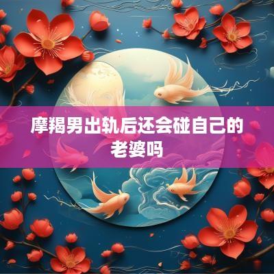 摩羯男出轨后还会碰自己的老婆吗