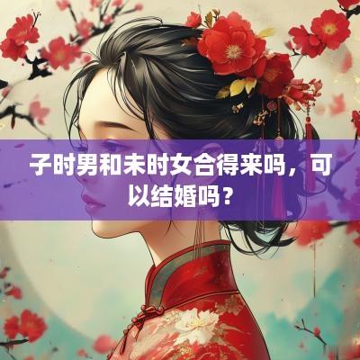 子时男和未时女合得来吗，可以结婚吗？